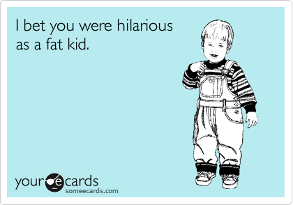 I bet you were hilarious 
as a fat kid.