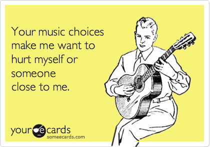 
Your music choices
make me want to
hurt myself or
someone 
close to me.