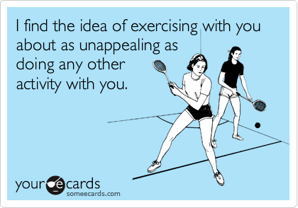 I find the idea of exercising with you about as unappealing as
doing any other
activity with you.