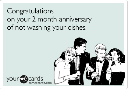 Congratulations
on your 2 month anniversary
of not washing your dishes.