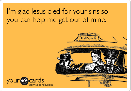 I'm glad Jesus died for your sins so you can help me get out of mine.  