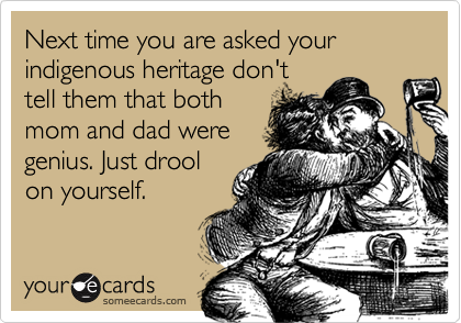 Next time you are asked your indigenous heritage don't
tell them that both
mom and dad were
genius. Just drool
on yourself.
