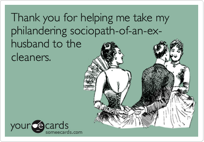 Thank you for helping me take my philandering sociopath-of-an-ex-husband to the
cleaners.
