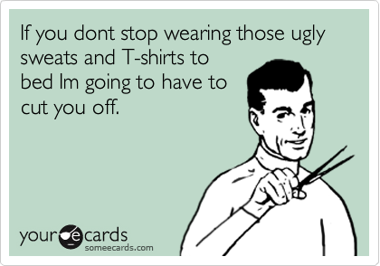 If you dont stop wearing those ugly sweats and T-shirts to
bed Im going to have to
cut you off.
