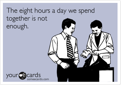 The eight hours a day we spend together is not
enough.