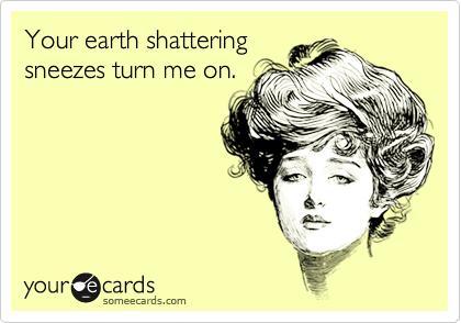 Your earth shatteringsneezes turn me on.