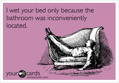 I wet your bed only because the bathroom was inconveniently located.