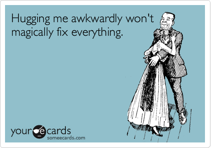 Hugging me awkwardly won't
magically fix everything.