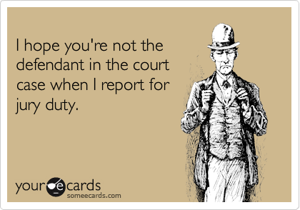 
I hope you're not the
defendant in the court
case when I report for
jury duty.
