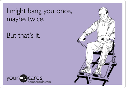 I might bang you once,
maybe twice.

But that's it.
