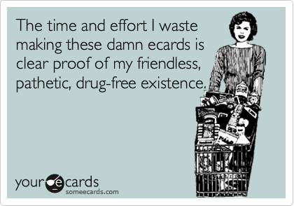 The time and effort I waste
making these damn ecards is
clear proof of my friendless,
pathetic, drug-free existence.

