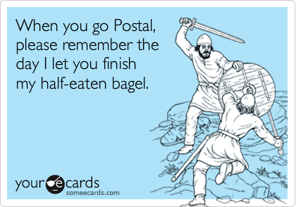 When you go Postal,please remember theday I let you finishmy half-eaten bagel.