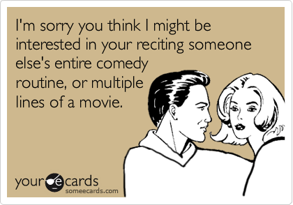 I'm sorry you think I might be interested in your reciting someone else's entire comedyroutine, or multiplelines of a movie.