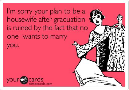 I'm sorry your plan to be a
housewife after graduation
is ruined by the fact that no
one  wants to marry
you.  