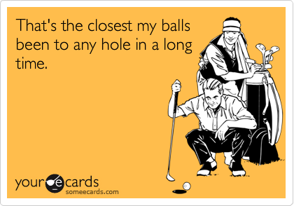 That's the closest my balls
been to any hole in a long
time.