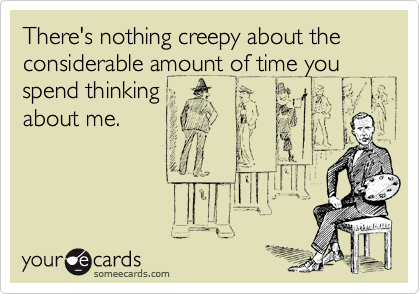 There's nothing creepy about the considerable amount of time you spend thinking
about me.