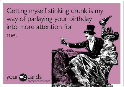 Getting myself stinking drunk is my way of parlaying your birthday
into more attention for
me.