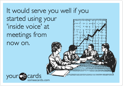 It would serve you well if you started using your
'inside voice' at 
meetings from 
now on.