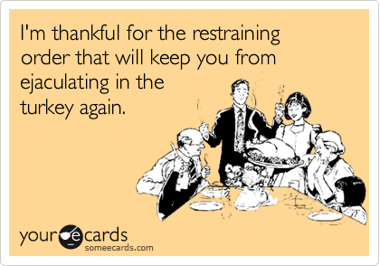 I'm thankful for the restraining order that kept you from ejaculating in the turkey again.
