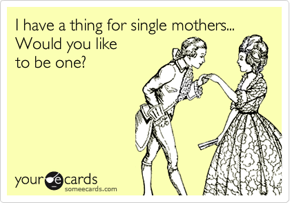 I have a thing for single mothers...
Would you like 
to be one?