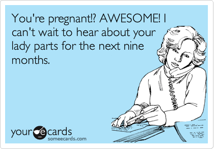 You're pregnant!? AWESOME! I
can't wait to hear about your
lady parts for the next nine
months.