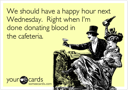 We should have a happy hour next Wednesday.  Right when I'm
done donating blood in
the cafeteria.