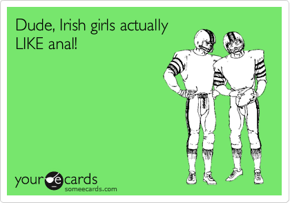 Dude, Irish girls actually
LIKE anal!