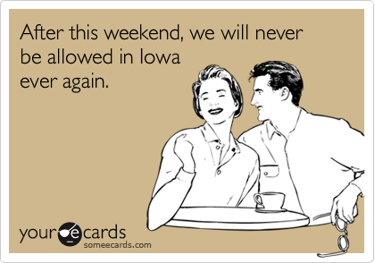 After this weekend, we will never be allowed in Iowa
ever again.