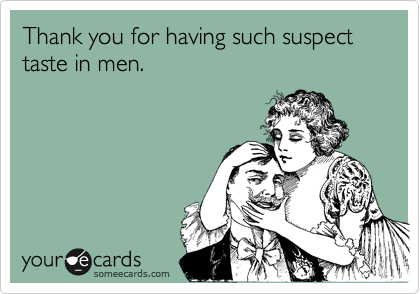 Thank you for having such suspect taste in men.