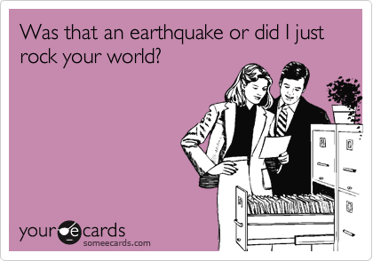 Was that an earthquake or did I just rock your world?