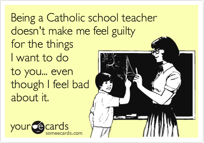 Being a Catholic school teacher doesn't make me feel guilty 
for the things 
I want to do 
to you... even
though I feel bad 
about it.