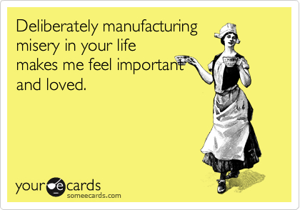 Deliberately manufacturing
misery in your life
makes me feel important
and loved.