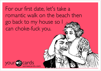 For our first date, let's take a romantic walk on the beach then go back to my house so Ican choke-fuck you.