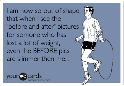 I am now so out of shape,
that when I see the
"before and after" pictures
for somone who has
lost a lot of weight,
even the BEFORE pics
are slimmer then me...