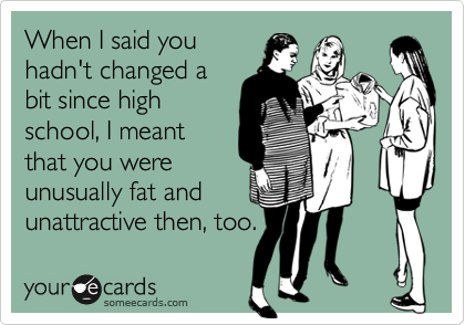 When I said you
hadn't changed a
bit since high
school, I meant
that you were
unusually fat and
unattractive then, too.