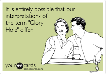 It is entirely possible that our
interpretations of
the term "Glory
Hole" differ.