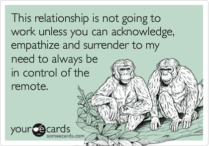 This relationship is not going to work unless you can acknowledge, empathize and surrender to my
need to always be
in control of the
remote.