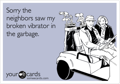 Sorry the
neighbors saw my
broken vibrator in
the garbage.