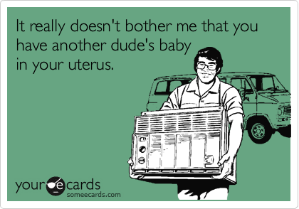 It really doesn't bother me that you have another dude's baby
in your uterus.