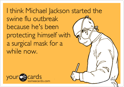 I think Michael Jackson started the swine flu outbreak
because he's been
protecting himself with
a surgical mask for a
while now.
