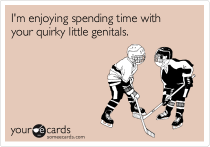 I'm enjoying spending time with your quirky little genitals.