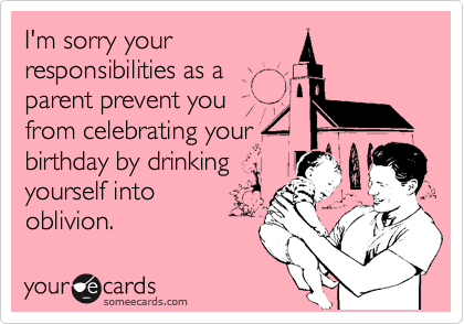 I'm sorry your
responsibilities as a
parent prevent you
from celebrating your
birthday by drinking
yourself into
oblivion.