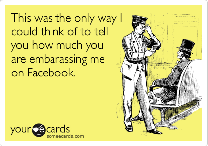 This was the only way I
could think of to tell
you how much you
are embarassing me
on Facebook.