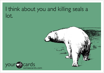 I think about you and killing seals a lot.