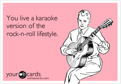 You live a karaokeversion of therock-n-roll lifestyle.