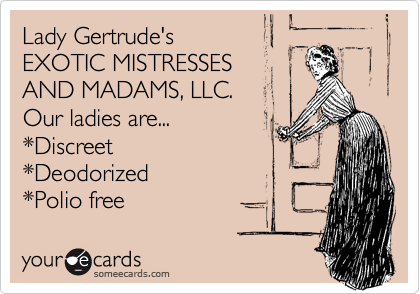Lady Gertrude's 
EXOTIC MISTRESSES
AND MADAMS, LLC. 
Our ladies are...
*Discreet
*Deodorized
*Polio free