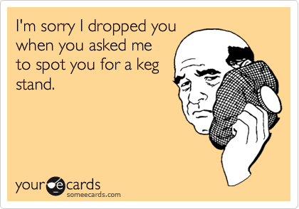 I'm sorry I dropped you
when you asked me
to spot you for a keg
stand.