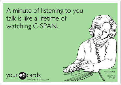 A minute of listening to you 
talk is like a lifetime of 
watching C-SPAN.