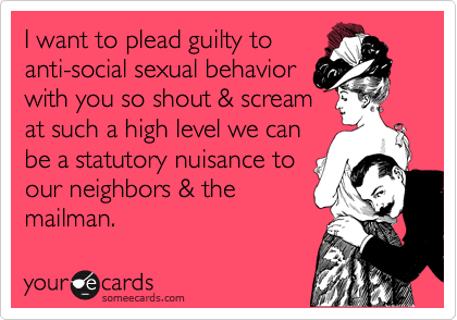 I want to plead guilty to
anti-social sexual behavior
with you so shout & scream
at such a high level we can 
be a statutory nuisance to 
our neighbors & the
mailman.