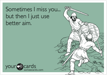 Sometimes I miss you...
but then I just use
better aim.